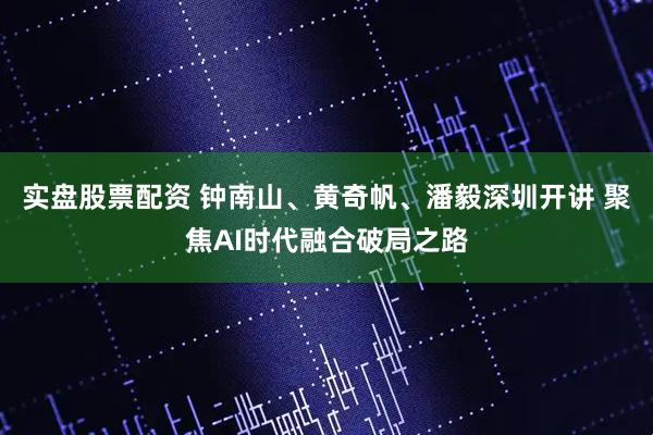 实盘股票配资 钟南山、黄奇帆、潘毅深圳开讲 聚焦AI时代融合破局之路