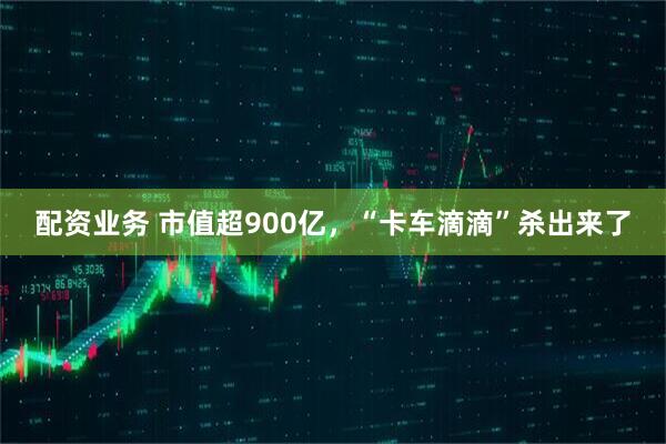 配资业务 市值超900亿，“卡车滴滴”杀出来了