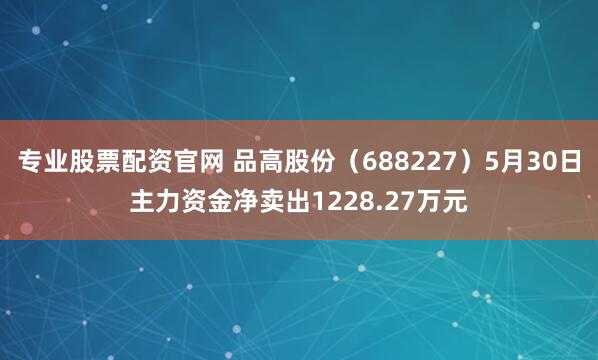 专业股票配资官网 品高股份（688227）5月30日主力资金净卖出1228.27万元