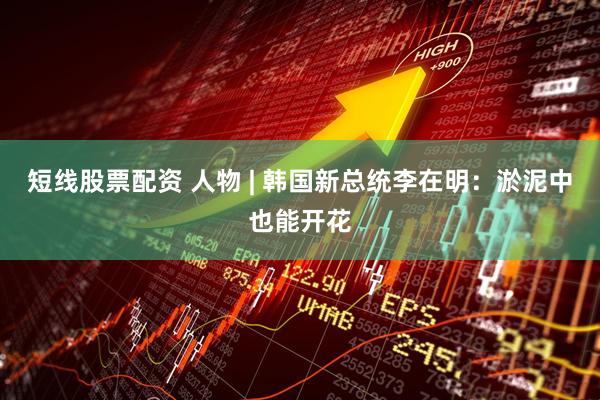短线股票配资 人物 | 韩国新总统李在明：淤泥中也能开花