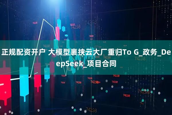 正规配资开户 大模型裹挟云大厂重归To G_政务_DeepSeek_项目合同