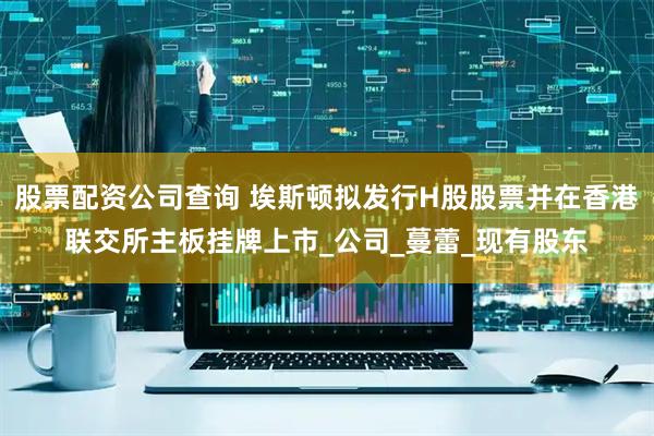 股票配资公司查询 埃斯顿拟发行H股股票并在香港联交所主板挂牌上市_公司_蔓蕾_现有股东