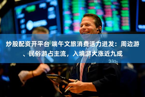 炒股配资开平台 端午文旅消费活力迸发：周边游、民俗游占主流，入境游大涨近九成
