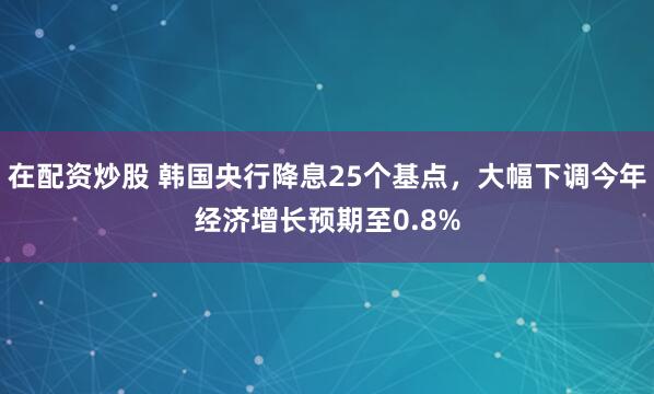 在配资炒股 韩国央行降息25个基点，大幅下调今年经济增长预期至0.8%