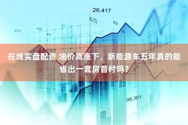 在线实盘配资 油价高涨下，新能源车五年真的能省出一套房首付吗？