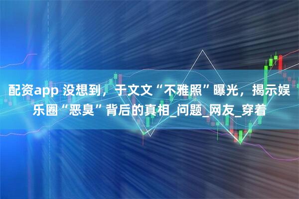 配资app 没想到，于文文“不雅照”曝光，揭示娱乐圈“恶臭”背后的真相_问题_网友_穿着