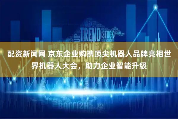 配资新闻网 京东企业购携顶尖机器人品牌亮相世界机器人大会，助力企业智能升级