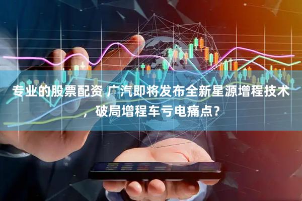 专业的股票配资 广汽即将发布全新星源增程技术，破局增程车亏电痛点？
