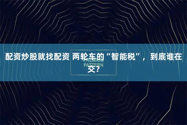 配资炒股就找配资 两轮车的“智能税”，到底谁在交？
