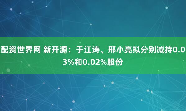 配资世界网 新开源：于江涛、邢小亮拟分别减持0.03%和0.02%股份