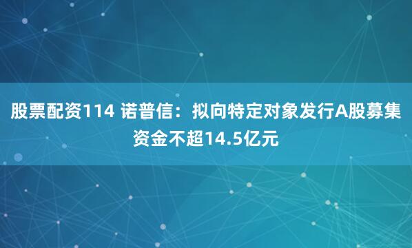 股票配资114 诺普信：拟向特定对象发行A股募集资金不超14.5亿元