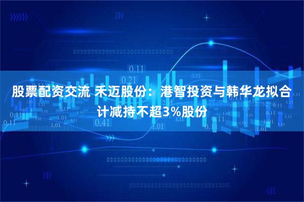 股票配资交流 禾迈股份：港智投资与韩华龙拟合计减持不超3%股份